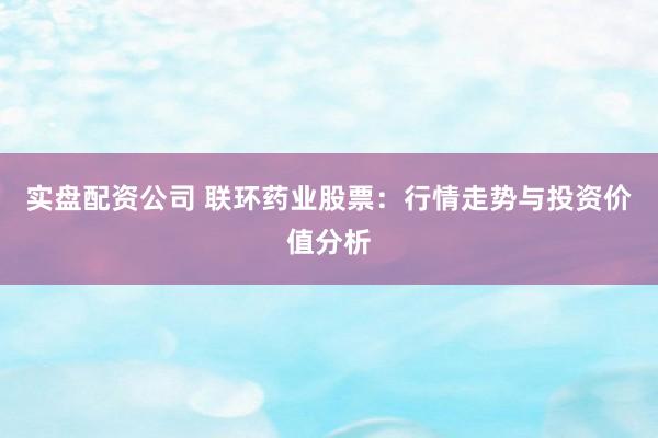 实盘配资公司 联环药业股票：行情走势与投资价值分析