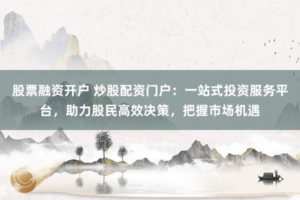 股票融资开户 炒股配资门户：一站式投资服务平台，助力股民高效决策，把握市场机遇