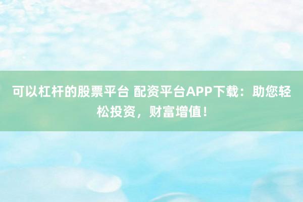 可以杠杆的股票平台 配资平台APP下载：助您轻松投资，财富增值！