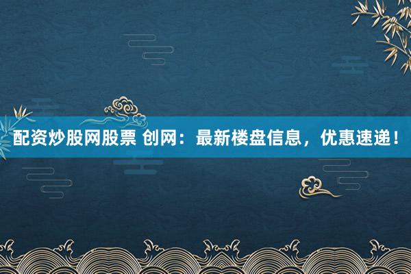配资炒股网股票 创网：最新楼盘信息，优惠速递！