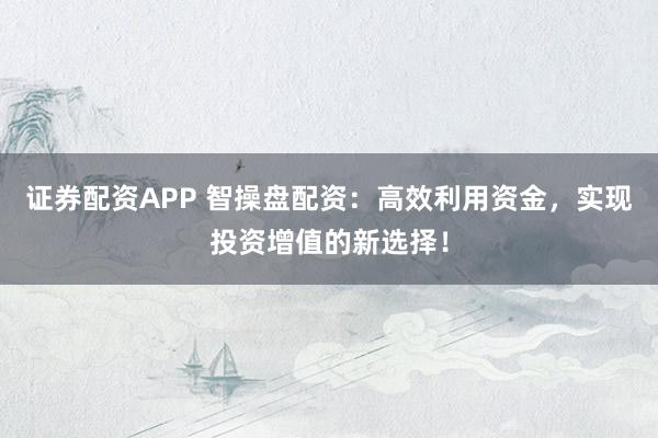 证券配资APP 智操盘配资：高效利用资金，实现投资增值的新选择！