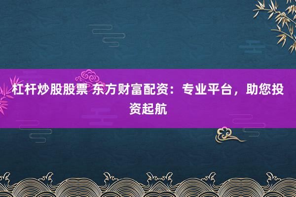杠杆炒股股票 东方财富配资：专业平台，助您投资起航