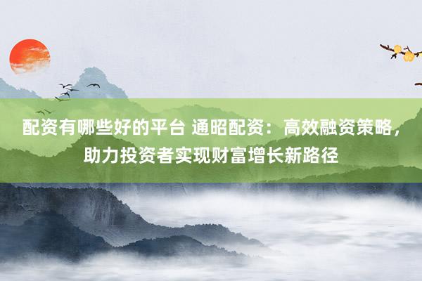 配资有哪些好的平台 通昭配资：高效融资策略，助力投资者实现财富增长新路径