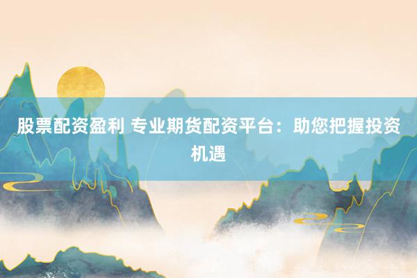 股票配资盈利 专业期货配资平台：助您把握投资机遇