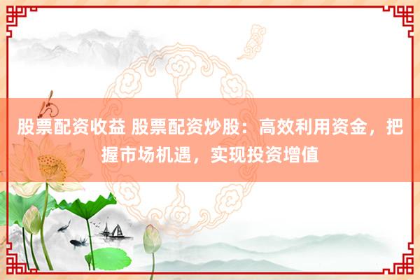 股票配资收益 股票配资炒股：高效利用资金，把握市场机遇，实现投资增值
