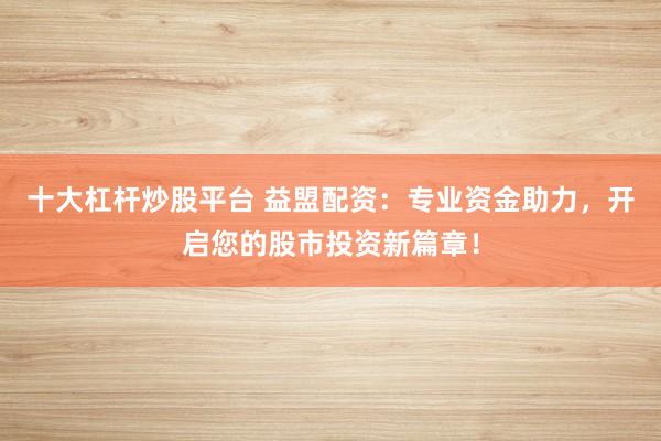 十大杠杆炒股平台 益盟配资：专业资金助力，开启您的股市投资新篇章！