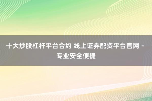 十大炒股杠杆平台合约 线上证券配资平台官网 - 专业安全便捷