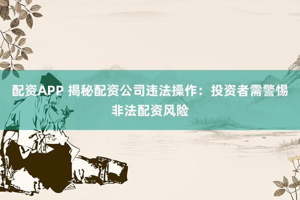 配资APP 揭秘配资公司违法操作：投资者需警惕非法配资风险