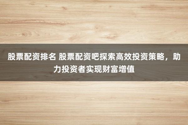 股票配资排名 股票配资吧探索高效投资策略，助力投资者实现财富增值