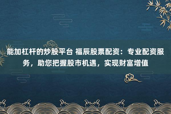 能加杠杆的炒股平台 福辰股票配资：专业配资服务，助您把握股市机遇，实现财富增值