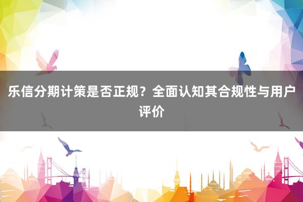 乐信分期计策是否正规？全面认知其合规性与用户评价