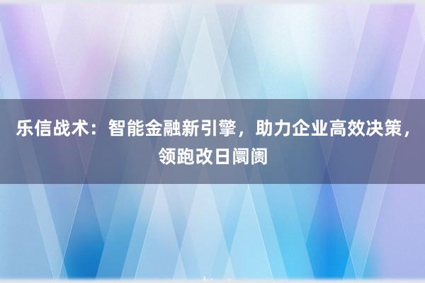 乐信战术：智能金融新引擎，助力企业高效决策，领跑改日阛阓