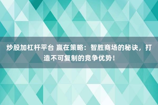 炒股加杠杆平台 赢在策略：智胜商场的秘诀，打造不可复制的竞争优势！