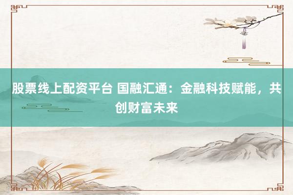 股票线上配资平台 国融汇通：金融科技赋能，共创财富未来
