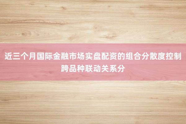 近三个月国际金融市场实盘配资的组合分散度控制跨品种联动关系分