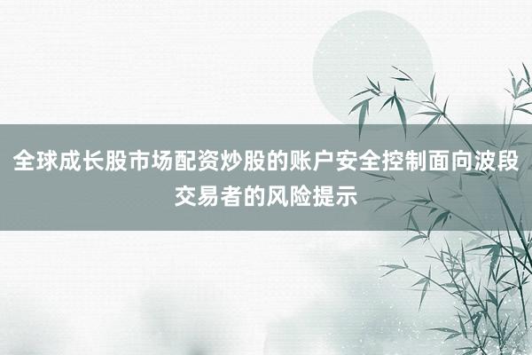 全球成长股市场配资炒股的账户安全控制面向波段交易者的风险提示