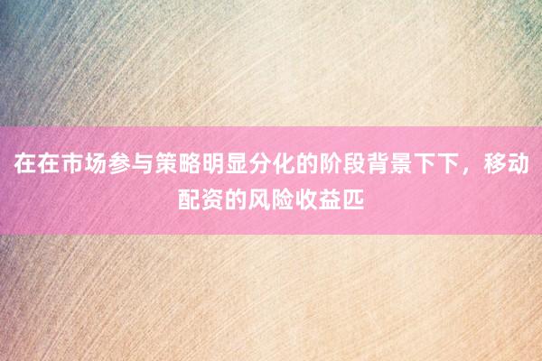 在在市场参与策略明显分化的阶段背景下下，移动配资的风险收益匹