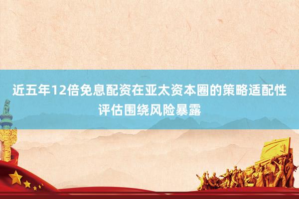 近五年12倍免息配资在亚太资本圈的策略适配性评估围绕风险暴露