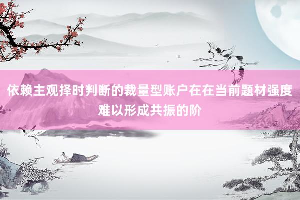 依赖主观择时判断的裁量型账户在在当前题材强度难以形成共振的阶