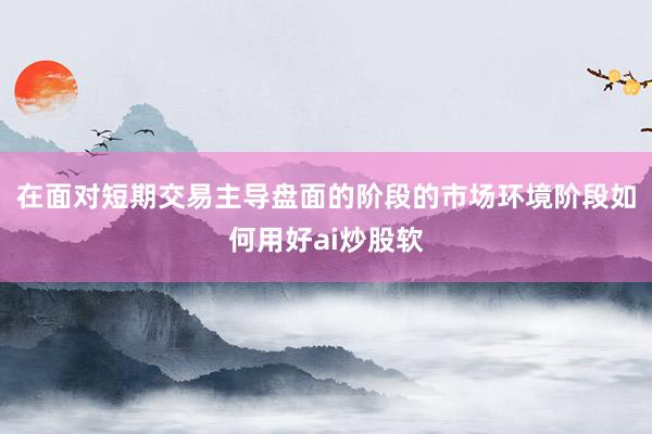 在面对短期交易主导盘面的阶段的市场环境阶段如何用好ai炒股软