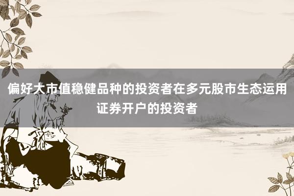 偏好大市值稳健品种的投资者在多元股市生态运用证券开户的投资者