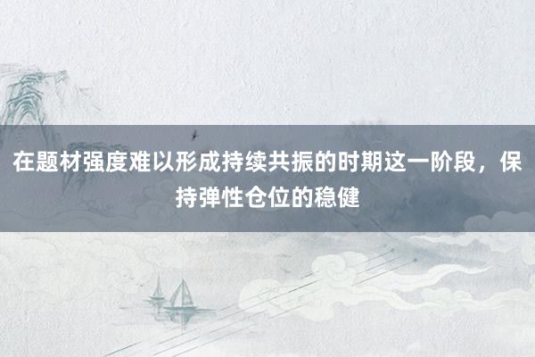 在题材强度难以形成持续共振的时期这一阶段，保持弹性仓位的稳健