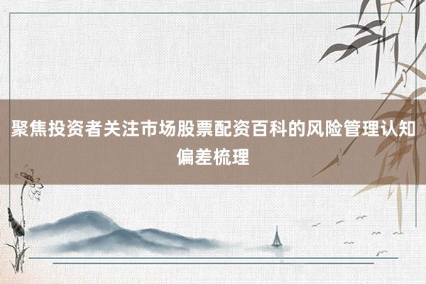 聚焦投资者关注市场股票配资百科的风险管理认知偏差梳理