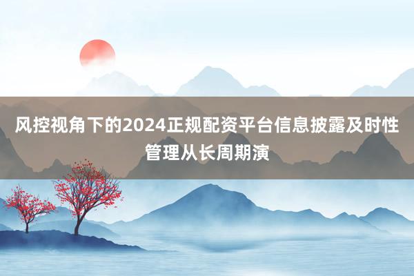 风控视角下的2024正规配资平台信息披露及时性管理从长周期演