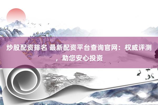 炒股配资排名 最新配资平台查询官网：权威评测，助您安心投资