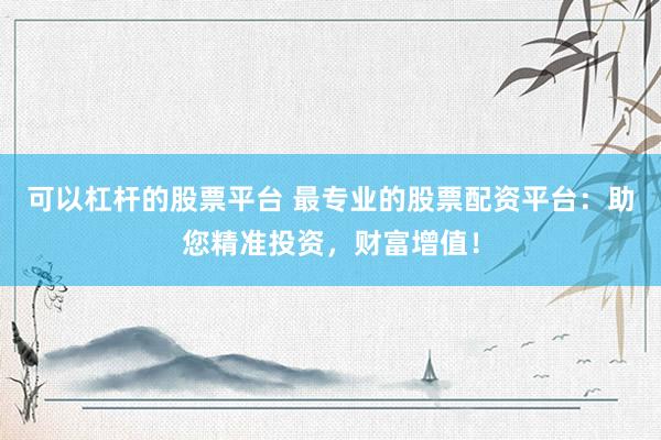 可以杠杆的股票平台 最专业的股票配资平台：助您精准投资，财富增值！
