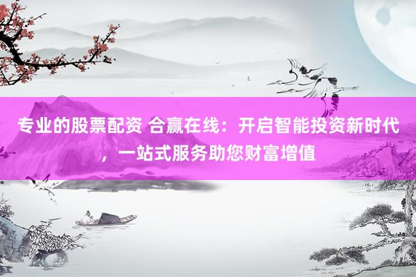 专业的股票配资 合赢在线：开启智能投资新时代，一站式服务助您财富增值