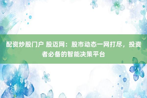 配资炒股门户 股迈网：股市动态一网打尽，投资者必备的智能决策平台