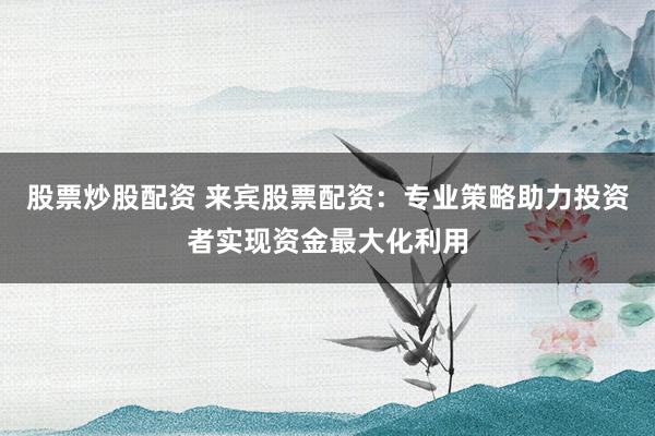 股票炒股配资 来宾股票配资：专业策略助力投资者实现资金最大化利用