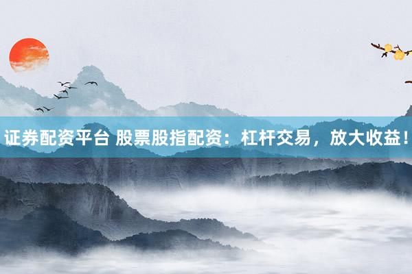 证券配资平台 股票股指配资：杠杆交易，放大收益！