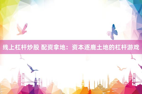 线上杠杆炒股 配资拿地：资本逐鹿土地的杠杆游戏