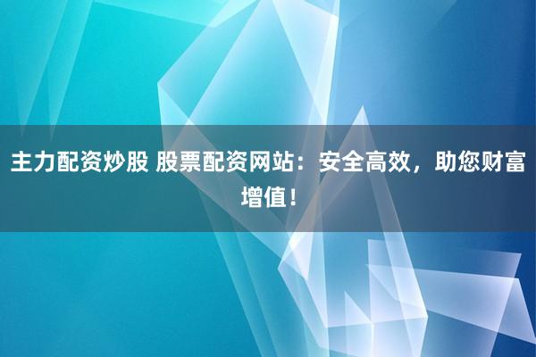 主力配资炒股 股票配资网站：安全高效，助您财富增值！