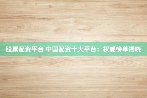 股票配资平台 中国配资十大平台：权威榜单揭晓