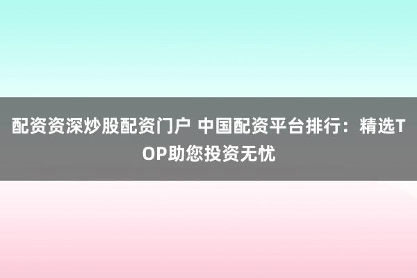 配资资深炒股配资门户 中国配资平台排行：精选TOP助您投资无忧