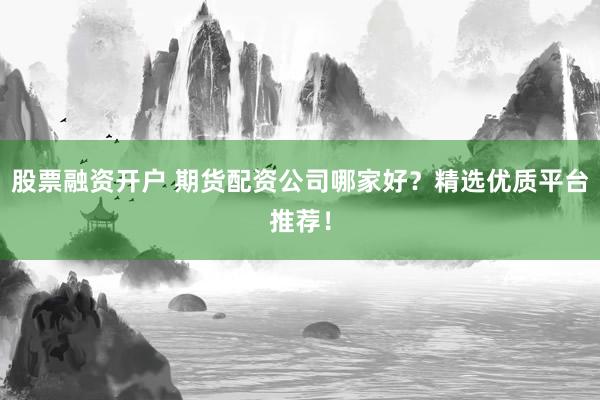 股票融资开户 期货配资公司哪家好？精选优质平台推荐！