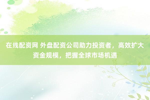 在线配资网 外盘配资公司助力投资者，高效扩大资金规模，把握全球市场机遇