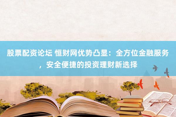 股票配资论坛 恒财网优势凸显：全方位金融服务，安全便捷的投资理财新选择