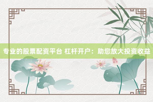 专业的股票配资平台 杠杆开户：助您放大投资收益