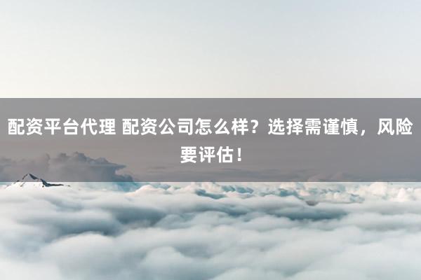 配资平台代理 配资公司怎么样？选择需谨慎，风险要评估！