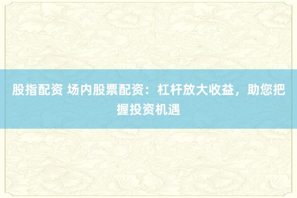 股指配资 场内股票配资：杠杆放大收益，助您把握投资机遇