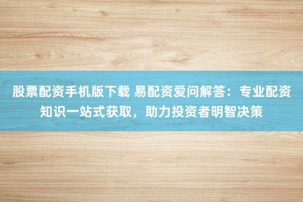 股票配资手机版下载 易配资爱问解答：专业配资知识一站式获取，助力投资者明智决策