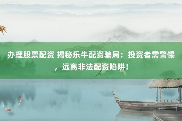 办理股票配资 揭秘乐牛配资骗局：投资者需警惕，远离非法配资陷阱！