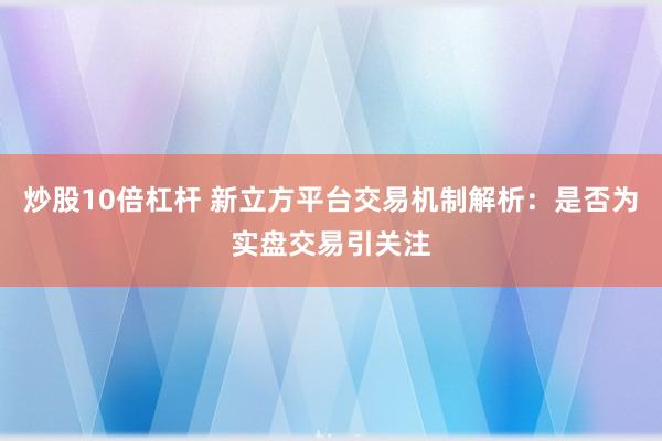 炒股10倍杠杆 新立方平台交易机制解析：是否为实盘交易引关注
