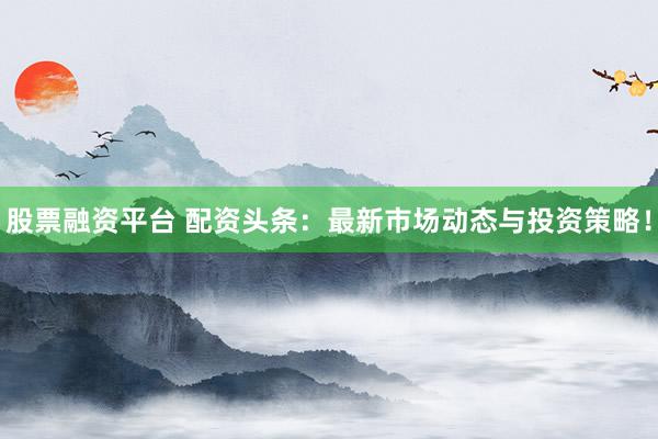 股票融资平台 配资头条：最新市场动态与投资策略！
