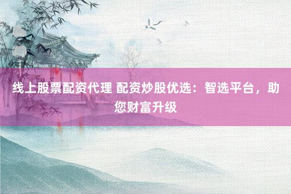 线上股票配资代理 配资炒股优选：智选平台，助您财富升级