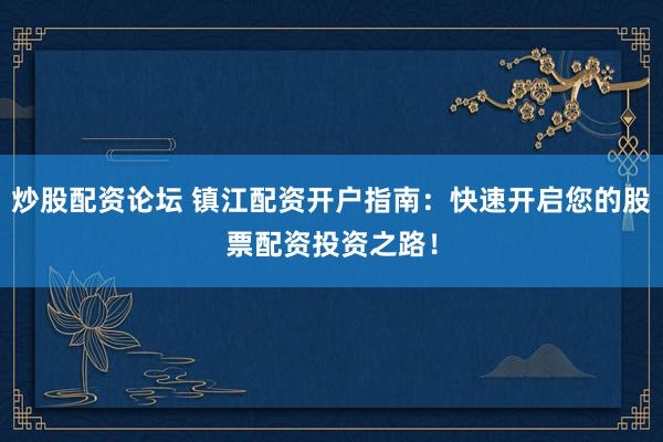 炒股配资论坛 镇江配资开户指南：快速开启您的股票配资投资之路！